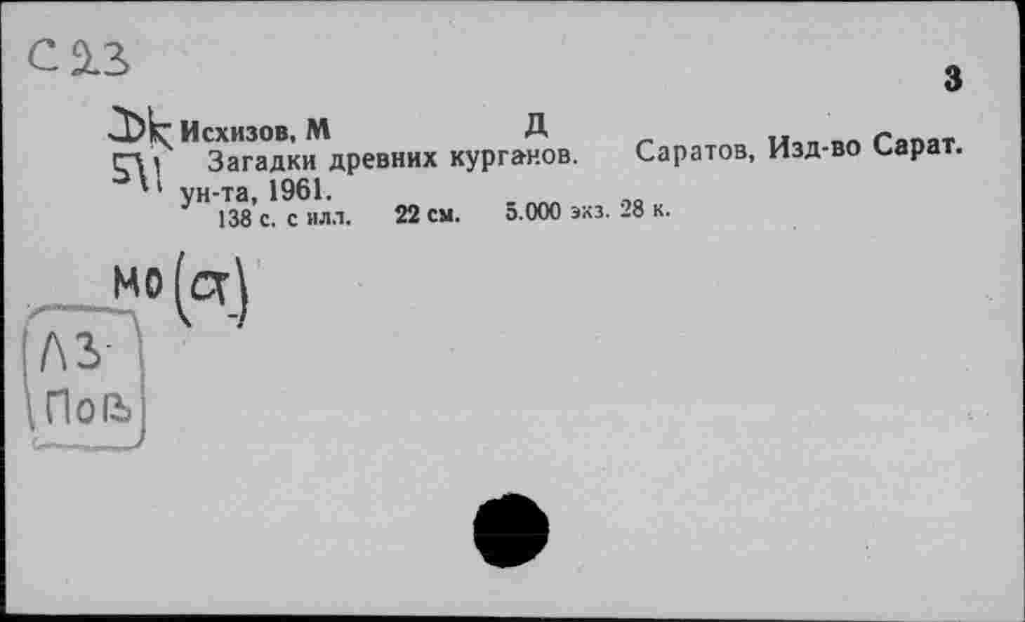 ﻿с 2.3.
Исхизов, М	Д	л г««»»
і Загадки древних курганов. Саратов, Изд-во Сарат. ' ' ун-та, 1961.
138 с. силл. 22 см. 5.000 экз. 28 к.